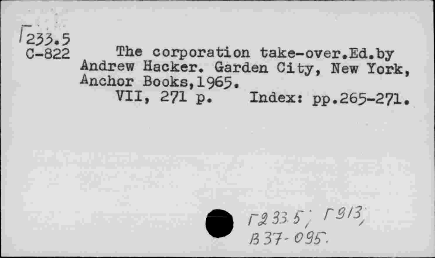 ﻿/233.5
C-822 The corporation take-over.Ed.by Andrew Hacker. Garden City, New York, Anchor Books,1965.
VII, 271 p. Index: pp.265-271.
I 2 33 5'^ r3i 3/ R 37' MS'.